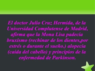    
El doctor Julio Cruz Hermida, de la
Universidad Complutense de Madrid,
afirma que la Mona Lisa padecía
bruxismo (rechinar de los dientes,por
estrés o durante el sueño.) alopecia
(caída del cabello) y principios de la
enfermedad de Parkinson.
 