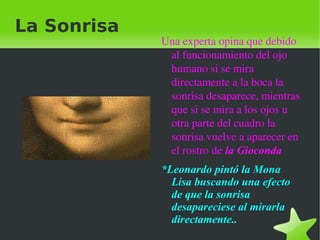    
La Sonrisa
Una experta opina que debido 
al funcionamiento del ojo 
humano si se mira 
directamente a la boca la 
sonrisa desaparece, mientras 
que si se mira a los ojos u 
otra parte del cuadro la 
sonrisa vuelve a aparecer en 
el rostro de la Gioconda
*Leonardo pintó la Mona
Lisa buscando una efecto
de que la sonrisa
desapareciese al mirarla
directamente..
 