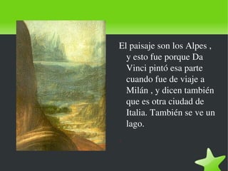    
El paisaje son los Alpes , 
y esto fue porque Da 
Vinci pintó esa parte 
cuando fue de viaje a 
Milán , y dicen también 
que es otra ciudad de 
Italia. También se ve un 
lago.
.
 