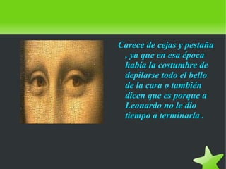    
Carece de cejas y pestaña
, ya que en esa época
había la costumbre de
depilarse todo el bello
de la cara o también
dicen que es porque a
Leonardo no le dio
tiempo a terminarla .
 