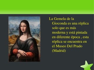    
La Gemela de la 
Gioconda es una réplica 
solo que es más 
moderna y está pintada 
en diferente época , esta 
réplica se encuentra en 
el Museo Del Prado 
(Madrid)
 