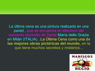    
La última cena es una pintura realizada en una
pared , que se encuentra el refectorio del
convento domicilio de Santa María delle Grazie
en Milán (ITALIA). .La Última Cena como una de
las mejores obras pictóricas del mundo, en la
que tiene muchos secretos y misterios...
 
