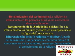    
-Revalorización del ser humano:La religión no
influía tanto en las personas, Dios ya no es el centro
ahora es el hombre.
-Recuperación de la Antigüedad clásica: En este
influía mucho las pinturas y el arte, en esta época nació
la figura del coleccionista.
-Diferenciación de la fe religiosa y el saber:A partir
del humanismo , las personas se centraron más en el
conocimiento, en los estudios, investigación separando
el conocimiento de la religión.
 