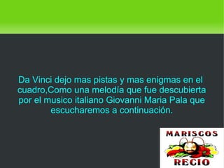    
Da Vinci dejo mas pistas y mas enigmas en el
cuadro,Como una melodía que fue descubierta
por el musico italiano Giovanni Maria Pala que
escucharemos a continuación.
 