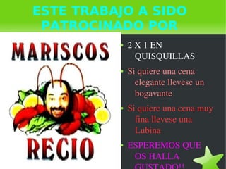   
ESTE TRABAJO A SIDO
PATROCINADO POR
● 2 X 1 EN 
QUISQUILLAS
● Si quiere una cena 
elegante llevese un 
bogavante
● Si quiere una cena muy 
fina llevese una 
Lubina
● ESPEREMOS QUE 
OS HALLA 
 