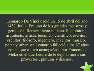    
Leonardo Da Vinci nació un 15 de abril del año
1452, Italia. Era uno de los grandes maestros y
genios del Renacimiento italiano .Fue pintor ,
arquitecto, artista, botánico, científico, escritor,
escultor, filósofo, ingeniero, inventor, músico,
poeta y urbanista.Leonardo falleció a los 67 años
con el que estuvo acompañado por Francesco
Melzi en el que Leonardo le dejó al morir sus
proyectos , pinturas y diseños.
 