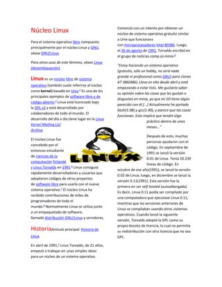 Núcleo Linux
Para el sistema operativo libre compuesto
principalmente por el núcleo Linux y GNU,
véase GNU/Linux.
Para otros usos de este término, véase Linux
(desambiguación).
Linux es un núcleo libre de sistema
operativo (también suele referirse al núcleo
como kernel) basado en Unix.4
Es uno de los
principales ejemplos de software libre y de
código abierto.5
Linux está licenciado bajo
la GPL v2 y está desarrollado por
colaboradores de todo el mundo. El
desarrollo del día a día tiene lugar en la Linux
Kernel Mailing List
Archive
El núcleo Linux fue
concebido por el
entonces estudiante
de ciencias de la
computación finlandé
s Linus Torvalds en 1991.6
Linux consiguió
rápidamente desarrolladores y usuarios que
adoptaron códigos de otros proyectos
de software libre para usarlo con el nuevo
sistema operativo.7
El núcleo Linux ha
recibido contribuciones de miles de
programadores de todo el
mundo.8
Normalmente Linux se utiliza junto
a un empaquetado de software,
llamado distribución GNU/Linux y servidores.
HistoriaArtículo principal: Historia de
Linux
En abril de 1991,2
Linus Torvalds, de 21 años,
empezó a trabajar en unas simples ideas
para un núcleo de un sistema operativo.
Comenzó con un intento por obtener un
núcleo de sistema operativo gratuito similar
a Unix que funcionara
con microprocesadores Intel 80386. Luego,
el 26 de agosto de 1991, Torvalds escribió en
el grupo de noticias comp.os.minix:9
"Estoy haciendo un sistema operativo
(gratuito, sólo un hobby, no será nada
grande ni profesional como GNU) para clones
AT 386(486). Llevo en ello desde abril y está
empezando a estar listo. Me gustaría saber
su opinión sobre las cosas que les gustan o
disgustan en minix, ya que mi SO tiene algún
parecido con él.[...] Actualmente he portado
bash(1.08) y gcc(1.40), y parece que las cosas
funcionan. Esto implica que tendré algo
práctico dentro de unos
meses..."
Después de esto, muchas
personas ayudaron con el
código. En septiembre de
1991 se lanzó la versión
0.01 de Linux. Tenía 10.239
líneas de código. En
octubre de ese año(1991), se lanzó la versión
0.02 de Linux; luego, en diciembre se lanzó la
versión 0.11(1991). Esta versión fue la
primera en ser self-hosted (autoalbergada).
Es decir, Linux 0.11 podía ser compilado por
una computadora que ejecutase Linux 0.11,
mientras que las versiones anteriores de
Linux se compilaban usando otros sistemas
operativos. Cuando lanzó la siguiente
versión, Torvalds adoptó la GPL como su
propio boceto de licencia, la cual no permitía
su redistribución con otra licencia que no sea
GPL.
 