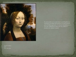 Ginebra de Benci
1476
Oleo sobre tabla
En este cuadro se ve a una mujer la cual Ginebra era
una hija de un amigo de Leonardo. La cual Leonardo
pone la belleza que tenia y lo plasma naturalmente en
esta obra. Haciendo ver que eran mas realista al
momento de pintar a mujeres.
 