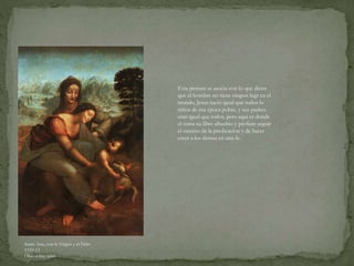 Santa Ana, con la Virgen y el Niño
1510-13
Óleo sobre tabla
Esta pintura se asocia con lo que dicen
que el hombre no tiene ningun lugr en el
mundo, Jesus nacio igual que todos lo
niños de esa época pobre, y sus padres
eran igual que todos, pero aqui es donde
el toma su libre albedrio y prefiere seguir
el camino de la predicacion y de hacer
creer a los demas en una fe.
 