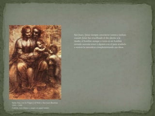 Santa Ana, con la Virgen y el Niño y San Juan Bauitista
1501 – 1505
Carbón, yeso blanco y negro en papel teñido
San Juan y Jesus siempre estuvieron juntos e incluso
cuando Jesus fue crucificado el dio aliento a la
madre, el hombre aunque a veces es un hombre
cerrado necesita tener a alguien con el para ayudarlo
a recrear la naturaleza complementando sus ideas.
 