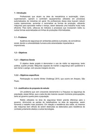 10
1 - Introdução
Profissionais que atuam na área de mecatrônica e automação, criam,
supervisionam, operam e controlam equipamentos utilizados em processos
automatizados de indústrias em geral. Os profissionais dessa área buscam reduzir
custos operacionais, aumentar e racionalizar as formas de produção, utilizando
máquinas para aproveitar melhor o tempo, assim deixando uma indústria muito mais
eficiente. Para tanto, utiliza-se de métodos e processos que incorporam robôs ou
outras formas automatizadas em linhas de produções informatizadas.
1.1 - Problema
Ausência de segurança em ambientes públicos e privados, de convivência
social, devido a vulnerabilidade humana ante adversidades impactantes e
imprevisíveis.
1.2 – Objetivos
1.2.1 – Objetivos Gerais
O objetivo deste projeto é demonstrar o uso de robôs na segurança, tanto
pública, quanto privada. Máquinas capazes de manter a segurança sem questionar e
sem temer o perigo, com poucas margens de erro.
1.2.2 – Objetivos específicos
Participação no evento Winter Challenge 2015, que ocorre em Amparo, São
Paulo.
1.3 - Justificativa da proposta do estudo
Um problema que vem crescendo diariamente é a fraqueza na segurança da
população, essas falhas, que a cada dia são maiores causam inúmeras preocupações,
tanto ao governo quanto para a população.
Robôs utilizados na área de segurança fariam grande diferença para o
governo, diminuindo as perdas de trabalhadores na área de segurança, assim
tornando o trabalho mais produtivo. Em relação a resistência dos robôs, os mesmos
são máquinas bem difíceis de serem destruídas se elaborados para resistência de
combate juntamente aliados a outras tecnologias.
 