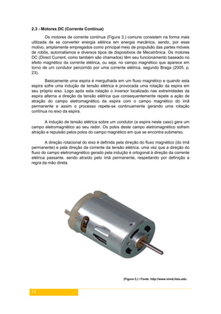 13
2.3 - Motores DC (Corrente Contínua)
Os motores de corrente contínua (Figura 3.) comuns consistem na forma mais
utilizada de se converter energia elétrica em energia mecânica, sendo, por esse
motivo, amplamente empregados como principal meio de propulsão das partes móveis
de robôs, automatismos e diversos tipos de dispositivos de Mecatrônica. Os motores
DC (Direct Current, como também são chamados) têm seu funcionamento baseado no
efeito magnético da corrente elétrica, ou seja, no campo magnético que aparece em
torno de um condutor percorrido por uma corrente elétrica, segundo Braga (2005, p.
23).
Basicamente uma espira é mergulhada em um fluxo magnético e quando esta
espira sofre uma indução de tensão elétrica é provocada uma rotação da espira em
seu próprio eixo. Logo após esta rotação o inversor localizado nas extremidades da
espira alterna a direção da tensão elétrica que consequentemente repete a ação de
atração do campo eletromagnético da espira com o campo magnético do ímã
permanente e assim o processo repete-se continuamente gerando uma rotação
contínua no eixo da espira.
A indução de tensão elétrica sobre um condutor (a espira neste caso) gera um
campo eletromagnético ao seu redor. Os polos deste campo eletromagnético sofrem
atração e repulsão pelos polos do campo magnético em que se encontra submerso.
A direção rotacional do eixo é definida pela direção do fluxo magnético (do ímã
permanente) e pela direção da corrente da tensão elétrica, uma vez que a direção do
fluxo do campo eletromagnético gerado pela indução é ortogonal à direção da corrente
elétrica passante, sendo atraído pelo ímã permanente, respeitando por definição a
regra da mão direta.
(Figura 3.) / Fonte: http://www.mind.ilstu.edu
 