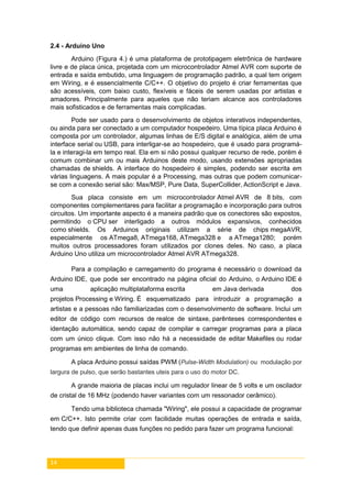 14
2.4 - Arduino Uno
Arduino (Figura 4.) é uma plataforma de prototipagem eletrônica de hardware
livre e de placa única, projetada com um microcontrolador Atmel AVR com suporte de
entrada e saída embutido, uma linguagem de programação padrão, a qual tem origem
em Wiring, e é essencialmente C/C++. O objetivo do projeto é criar ferramentas que
são acessíveis, com baixo custo, flexíveis e fáceis de serem usadas por artistas e
amadores. Principalmente para aqueles que não teriam alcance aos controladores
mais sofisticados e de ferramentas mais complicadas.
Pode ser usado para o desenvolvimento de objetos interativos independentes,
ou ainda para ser conectado a um computador hospedeiro. Uma típica placa Arduino é
composta por um controlador, algumas linhas de E/S digital e analógica, além de uma
interface serial ou USB, para interligar-se ao hospedeiro, que é usado para programá-
la e interagi-la em tempo real. Ela em si não possui qualquer recurso de rede, porém é
comum combinar um ou mais Arduinos deste modo, usando extensões apropriadas
chamadas de shields. A interface do hospedeiro é simples, podendo ser escrita em
várias linguagens. A mais popular é a Processing, mas outras que podem comunicar-
se com a conexão serial são: Max/MSP, Pure Data, SuperCollider, ActionScript e Java.
Sua placa consiste em um microcontrolador Atmel AVR de 8 bits, com
componentes complementares para facilitar a programação e incorporação para outros
circuitos. Um importante aspecto é a maneira padrão que os conectores são expostos,
permitindo o CPU ser interligado a outros módulos expansivos, conhecidos
como shields. Os Arduinos originais utilizam a série de chips megaAVR,
especialmente os ATmega8, ATmega168, ATmega328 e a ATmega1280; porém
muitos outros processadores foram utilizados por clones deles. No caso, a placa
Arduino Uno utiliza um microcontrolador Atmel AVR ATmega328.
Para a compilação e carregamento do programa é necessário o download da
Arduino IDE, que pode ser encontrado na página oficial do Arduino, o Arduino IDE é
uma aplicação multiplataforma escrita em Java derivada dos
projetos Processing e Wiring. É esquematizado para introduzir a programação a
artistas e a pessoas não familiarizadas com o desenvolvimento de software. Inclui um
editor de código com recursos de realce de sintaxe, parênteses correspondentes e
identação automática, sendo capaz de compilar e carregar programas para a placa
com um único clique. Com isso não há a necessidade de editar Makefiles ou rodar
programas em ambientes de linha de comando.
A placa Arduino possui saídas PWM (Pulse-Width Modulation) ou modulação por
largura de pulso, que serão bastantes uteis para o uso do motor DC.
A grande maioria de placas inclui um regulador linear de 5 volts e um oscilador
de cristal de 16 MHz (podendo haver variantes com um ressonador cerâmico).
Tendo uma biblioteca chamada "Wiring", ele possui a capacidade de programar
em C/C++. Isto permite criar com facilidade muitas operações de entrada e saída,
tendo que definir apenas duas funções no pedido para fazer um programa funcional:
 