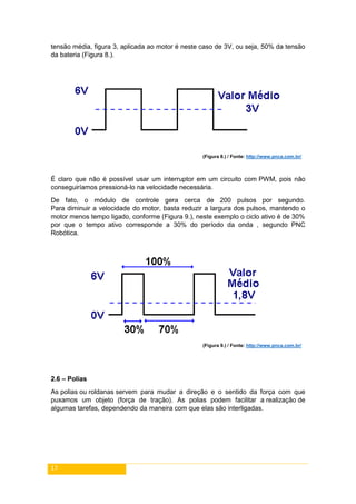 17
tensão média, figura 3, aplicada ao motor é neste caso de 3V, ou seja, 50% da tensão
da bateria (Figura 8.).
(Figura 8.) / Fonte: http://www.pnca.com.br/
É claro que não é possível usar um interruptor em um circuito com PWM, pois não
conseguiríamos pressioná-lo na velocidade necessária.
De fato, o módulo de controle gera cerca de 200 pulsos por segundo.
Para diminuir a velocidade do motor, basta reduzir a largura dos pulsos, mantendo o
motor menos tempo ligado, conforme (Figura 9.), neste exemplo o ciclo ativo é de 30%
por que o tempo ativo corresponde a 30% do período da onda , segundo PNC
Robótica.
(Figura 9.) / Fonte: http://www.pnca.com.br/
2.6 – Polias
As polias ou roldanas servem para mudar a direção e o sentido da força com que
puxamos um objeto (força de tração). As polias podem facilitar a realização de
algumas tarefas, dependendo da maneira com que elas são interligadas.
 