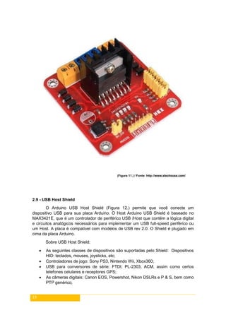19
(Figura 11.) / Fonte: http://www.elechouse.com/
2.9 - USB Host Shield
O Arduino USB Host Shield (Figura 12.) permite que você conecte um
dispositivo USB para sua placa Arduino. O Host Arduino USB Shield é baseado no
MAX3421E, que é um controlador de periférico USB /Host que contém a lógica digital
e circuitos analógicos necessários para implementar um USB full-speed periférico ou
um Host. A placa é compatível com modelos de USB rev 2.0. O Shield é plugado em
cima da placa Arduino.
Sobre USB Host Shield:
 As seguintes classes de dispositivos são suportadas pelo Shield: Dispositivos
HID: teclados, mouses, joysticks, etc;
 Controladores de jogo: Sony PS3, Nintendo Wii, Xbox360;
 USB para conversores de série: FTDI, PL-2303, ACM, assim como certos
telefones celulares e receptores GPS;
 As câmeras digitais: Canon EOS, Powershot, Nikon DSLRs e P & S, bem como
PTP genérico;
 