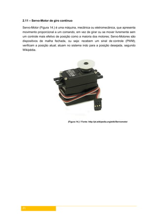 21
2.11 – Servo-Motor de giro contínuo
Servo-Motor (Figura 14.) é uma máquina, mecânica ou eletromecânica, que apresenta
movimento proporcional a um comando, em vez de girar ou se mover livremente sem
um controle mais efetivo de posição como a maioria dos motores; Servo-Motores são
dispositivos de malha fechada, ou seja: recebem um sinal de controle (PWM);
verificam a posição atual; atuam no sistema indo para a posição desejada, segundo
Wikipédia.
(Figura 14.) / Fonte: http://pt.wikipedia.org/wiki/Servomotor
 