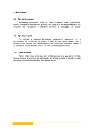 22
3 - Metodologia
3.1 – Tipo de abordagem
Abordagem quantitativa, onde os dados coletados foram quantificados.
Buscou-se trabalhar com amostras grandes, uma vez que os resultados obtidos de tais
amostras vão representar a realidade referente à população em estudo.
3.2 – Tipo de pesquisa
Foi utilizada a pesquisa exploratória, pretendendo apresentar todo o
procedimento da construção do projeto do robô proposto neste trabalho, que é
destinado para pessoas com interesse em adquirir informações na área da robótica e
da tecnologia, e como amostra, tem-se um robô controlado por bluetooth.
3.3 – Coleta de dados
Foram feitas várias entrevistas com profissionais da área que retiram dúvidas
básicas durante o processo de elaboração do referido projeto, e também muitas
pesquisas bibliográficas para obter o arcabouço teórico.
 