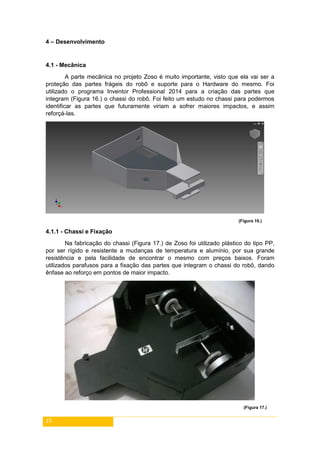 23
4 – Desenvolvimento
4.1 - Mecânica
A parte mecânica no projeto Zoso é muito importante, visto que ela vai ser a
proteção das partes frágeis do robô e suporte para o Hardware do mesmo. Foi
utilizado o programa Inventor Professional 2014 para a criação das partes que
integram (Figura 16.) o chassi do robô. Foi feito um estudo no chassi para podermos
identificar as partes que futuramente viriam a sofrer maiores impactos, e assim
reforçá-las.
(Figura 16.)
4.1.1 - Chassi e Fixação
Na fabricação do chassi (Figura 17.) de Zoso foi utilizado plástico do tipo PP,
por ser rígido e resistente a mudanças de temperatura e alumínio, por sua grande
resistência e pela facilidade de encontrar o mesmo com preços baixos. Foram
utilizados parafusos para a fixação das partes que integram o chassi do robô, dando
ênfase ao reforço em pontos de maior impacto.
(Figura 17.)
 