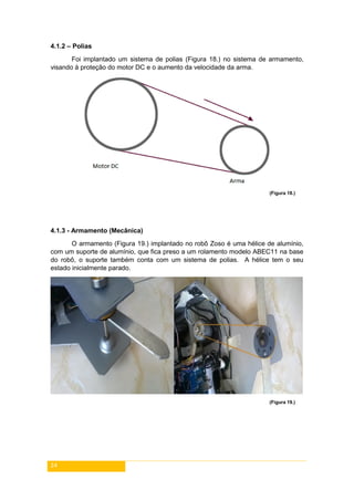 24
4.1.2 – Polias
Foi implantado um sistema de polias (Figura 18.) no sistema de armamento,
visando à proteção do motor DC e o aumento da velocidade da arma.
(Figura 18.)
4.1.3 - Armamento (Mecânica)
O armamento (Figura 19.) implantado no robô Zoso é uma hélice de alumínio,
com um suporte de alumínio, que fica preso a um rolamento modelo ABEC11 na base
do robô, o suporte também conta com um sistema de polias. A hélice tem o seu
estado inicialmente parado.
(Figura 19.)
 