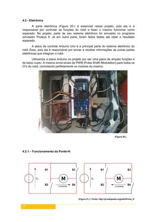 25
4.2 - Eletrônica
A parte eletrônica (Figura 20.) é essencial nesse projeto, pois ela é a
responsável por controlar as funções do robô e fazer o mesmo funcionar como
esperado. No projeto, parte de seu sistema eletrônico foi simulado no programa
simulador Proteus 8. Já em outra parte, foram feitos testes até obter o resultado
esperado.
A placa de controle Arduíno Uno é a principal parte do sistema eletrônico do
robô Zoso, pois ela é responsável por enviar e receber informações de outras partes
eletrônicas que integram o robô.
Utilizamos a placa Arduíno no projeto por ser uma placa de amplas funções e
de baixo custo. A mesma envia sinais de PWM (Pulse Width Modulation) para todos os
CI's do robô, controlando perfeitamente os motores do mesmo.
(Figura 20.)
4.2.1 – Funcionamento da Ponte-H:
(Figura 21.) / Fonte: http://pt.wikipedia.org/wiki/Ponte_H
 