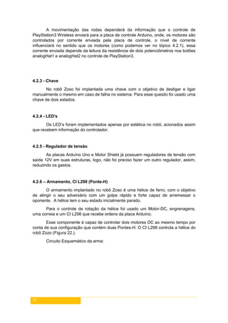 27
A movimentação das rodas dependerá da informação que o controle de
PlayStation3 Wireless enviará para a placa de controle Arduino, onde, os motores são
controlados por corrente enviada pela placa de controle, o nível de corrente
influenciará no sentido que os motores (como podemos ver no tópico 4.2.1), essa
corrente enviada depende da leitura da resistência de dois potenciômetros nos botões
analogHat1 e analogHat2 no controle de PlayStation3.
4.2.3 - Chave
No robô Zoso foi implantada uma chave com o objetivo de desligar e ligar
manualmente o mesmo em caso de falha no sistema. Para esse quesito foi usado uma
chave de dois estados.
4.2.4 - LED's
Os LED’s foram implementados apenas por estética no robô, acionados assim
que recebem informação do controlador.
4.2.5 - Regulador de tensão
As placas Arduíno Uno e Motor Shield já possuem reguladores de tensão com
saída 12V em suas estruturas, logo, não foi preciso fazer um outro regulador, assim,
reduzindo os gastos.
4.2.6 – Armamento, CI L298 (Ponte-H)
O armamento implantado no robô Zoso é uma hélice de ferro, com o objetivo
de atingir o seu adversário com um golpe rápido e forte capaz de arremessar o
oponente. A hélice tem o seu estado inicialmente parado.
Para o controle de rotação da hélice foi usado um Motor-DC, engrenagens,
uma correia e um CI L298 que recebe ordens da placa Arduíno.
Esse componente é capaz de controlar dois motores DC ao mesmo tempo por
conta de sua configuração que contém duas Pontes-H. O CI L298 controla a hélice do
robô Zozo (Figura 22.).
Circuito Esquemático da arma:
 