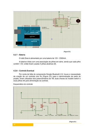 28
(Figura 23.)
4.2.7 – Bateria
O robô Zoso é alimentado por uma bateria de 12V - 2300mA.
A bateria é feita com uma associação de pilhas em série, sendo que cada pilha
contém 1,5V, então foram usadas 4 pilhas alcalinas AA.
4.2.8 – Controle Eventual
Por conta da falta do componente Dongle Bluetooth 2.0, houve a necessidade
da criação de um controle com fio (Figura 23.) para a demonstração de parte do
projeto, foram utilizados dois potenciômetros de 1M, duas chaves do modelo switch e
duas pilhas AA para alimentação do controle.
Esquemático do controle:
(Figura 23.)
 