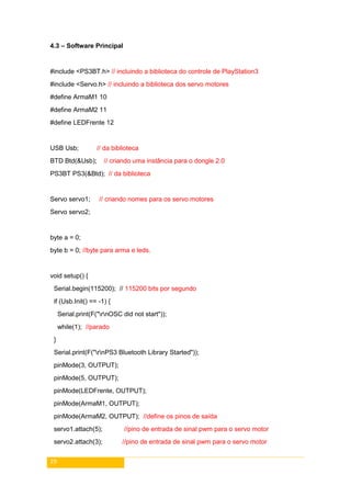 29
4.3 – Software Principal
#include <PS3BT.h> // incluindo a biblioteca do controle de PlayStation3
#include <Servo.h> // incluindo a biblioteca dos servo motores
#define ArmaM1 10
#define ArmaM2 11
#define LEDFrente 12
USB Usb; // da biblioteca
BTD Btd(&Usb); // criando uma instância para o dongle 2.0
PS3BT PS3(&Btd); // da biblioteca
Servo servo1; // criando nomes para os servo motores
Servo servo2;
byte a = 0;
byte b = 0; //byte para arma e leds.
void setup() {
Serial.begin(115200); // 115200 bits por segundo
if (Usb.Init() == -1) {
Serial.print(F("rnOSC did not start"));
while(1); //parado
}
Serial.print(F("rnPS3 Bluetooth Library Started"));
pinMode(3, OUTPUT);
pinMode(5, OUTPUT);
pinMode(LEDFrente, OUTPUT);
pinMode(ArmaM1, OUTPUT);
pinMode(ArmaM2, OUTPUT); //define os pinos de saída
servo1.attach(5); //pino de entrada de sinal pwm para o servo motor
servo2.attach(3); //pino de entrada de sinal pwm para o servo motor
 