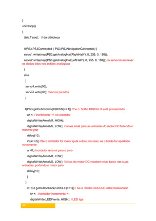30
}
void loop()
{
Usb.Task(); // da biblioteca
if(PS3.PS3Connected || PS3.PS3NavigationConnected) {
servo1.write(map(PS3.getAnalogHat(RightHatY), 0, 255, 0, 180));
servo2.write(map(PS3.getAnalogHat(LeftHatY), 0, 255, 0, 180)); //o servo irá escrever
os dados lidos nos botões analógicos
}
else
{
servo1.write(90);
servo2.write(90); //servos parados
}
if(PS3.getButtonClick(CROSS)==1){ //Se o botão CIRCULO está pressionado
a++; // incrementa +1 no contador
digitalWrite(ArmaM1, HIGH);
digitalWrite(ArmaM2, LOW); // envia sinal para as entradas do motor DC fazendo o
mesmo girar
delay(10);
if (a>=2){ //Se o contador for maior igula a dois, no caso, se o botão for apertado
novamente
a =0; //contador retorna para o zero
digitalWrite(ArmaM1, LOW);
digitalWrite(ArmaM2, LOW); //pinos do motor DC recebem nivel baixo nas suas
entradas, portando o motor para
delay(10);
}
}
if(PS3.getButtonClick(CIRCLE)==1){ // Se o botão CIRCULO está pressionado
b++; //contador incrementa +1
digitalWrite(LEDFrente, HIGH); //LED liga
 