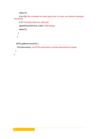 31
delay(10);
if (b>=2){ //Se o contador for maior igula a dois, no caso, se o botão for apertado
novamente
b =0; //contador retorna ao valor zero
digitalWrite(LEDFrente, LOW); //LED desliga
delay(10);
}
}
if(PS3.getButtonClick(PS)) {
PS3.disconnect(); //se PS for precionado o controle desconecta do dongle
}
}
 