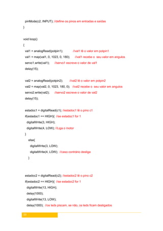 33
pinMode(c2, INPUT); //define os pinos em entradas e saídas
}
void loop()
{
val1 = analogRead(potpin1); //val1 lê o valor em potpin1
val1 = map(val1, 0, 1023, 0, 180); //val1 recebe o seu valor em angulos
servo1.write(val1); //servo1 escreve o valor de val1
delay(15);
val2 = analogRead(potpin2); //val2 lê o valor em potpin2
val2 = map(val2, 0, 1023, 180, 0); //val2 recebe o seu valor em angulos
servo2.write(val2); //servo2 escreve o valor de val2
delay(15);
estadoc1 = digitalRead(c1); //estadoc1 lê o pino c1
if(estadoc1 == HIGH){ //se estadoc1 for 1
digitalWrite(3, HIGH);
digitalWrite(4, LOW); //Liga o motor
}
else{
digitalWrite(3, LOW);
digitalWrite(4, LOW); //caso contrário desliga
}
estadoc2 = digitalRead(c2); //estadoc2 lê o pino c2
if(estadoc2 == HIGH){ //se estadoc2 for 1
digitalWrite(13, HIGH);
delay(1000);
digitalWrite(13, LOW);
delay(1000); //os leds piscam, se não, os leds ficam desligados
 