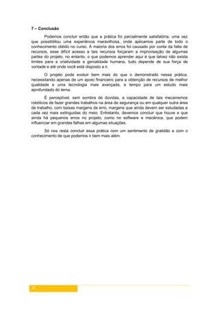 38
7 – Conclusão
Podemos concluir então que a prática foi parcialmente satisfatória, uma vez
que possibilitou uma experiência maravilhosa, onde aplicamos parte de todo o
conhecimento obtido no curso. A maioria dos erros foi causado por conta da falta de
recursos, esse difícil acesso a tais recursos forçaram a improvisação de algumas
partes do projeto, no entanto, o que podemos aprender aqui é que talvez não exista
limites para a criatividade e genialidade humana, tudo depende de sua força de
vontade e até onde você está disposto a ir.
O projeto pode evoluir bem mais do que o demonstrado nessa prática,
necessitando apenas de um apoio financeiro para a obtenção de recursos de melhor
qualidade e uma tecnologia mais avançada, e tempo para um estudo mais
aprofundado do tema.
É perceptível, sem sombra de dúvidas, a capacidade de tais mecanismos
robóticos de fazer grandes trabalhos na área de segurança ou em qualquer outra área
de trabalho, com baixas margens de erro, margens que ainda devem ser estudadas e
cada vez mais extinguidas do meio. Entretanto, devemos concluir que houve e que
ainda há pequenos erros no projeto, como no software e mecânica, que podem
influenciar em grandes falhas em algumas situações.
Só nos resta concluir essa prática com um sentimento de gratidão e com o
conhecimento de que podemos ir bem mais além.
 