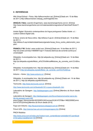 39
8 - REFERÊNCIAS
Alfa Virtual School - Física. http://alfaconnection.net. [Online] [Citado em: 15 de Maio
de 2011.] http://alfaconnection.net/pag_avsf/mag0302.htm.
ARAÚJO, Fábio. Leandro Engenharia. www.leandroengenharia.com.br. [Online]
http://www.leandroengenharia.com.br/materias/eletromagnetismo/FabioVestF3Aula17.
pdf.
Aulete Digital: Dicionário contemporâneo da língua portuguesa Caldas Aulete. s.l. :
Lexikon Editora Digital Ltda.
E-fisica: ensino de física online. http://efisica.if.usp.br. [Online] [Citado em: 15 de Maio
de 2011.]
http://efisica.if.usp.br/eletricidade/basico/gerador/recep_forca_contra_eletromotriz_rece
ptor/.
FRANCA, P M. Scribd. www.scribd.com. [Online] [Citado em: 14 de Maio de 2011.]
http://pt.scribd.com/doc/14806997/cap11-motores-eletricos-de-corrente-continua-e-
universalpdf.
Wikipédia: A enciclopédia livre. http://pt.wikipedia.org. [Online] [Citado em: 14 de Maio
de 2011.]
http://pt.wikipedia.org/wiki/Motor_el%C3%A9trico#Motores_de_corrente_cont.C3.ADnu
a.
Wikipédia: A enciclopédia livre. http://pt.wikipedia.org. [Online] [Citado em: 14 de Maio
de 2011.] http://pt.wikipedia.org/wiki/Motor_de_corrente_cont%C3%ADnua.
Arduino – Home. http://www.arduino.cc/. [Online]
Wikipédia: A enciclopédia livre. http://pt.wikipedia.org. [Online] [Citado em: 14 de Maio
de 2011.] http://pt.wikipedia.org/wiki/Arduino.
Tecmundo. http://www.tecmundo.com.br. [Online]
http://www.tecmundo.com.br/bluetooth/161-o-que-e-bluetooth-.htm
Laboratório de Garagem. http://labdegaragem.com/ [Online] [Membro do fórum desde
2013.]
Laboratório de Garagem. http://labdegaragem.com/forum/topics/converter-servo-do-
lab-de-garagem-para-360
graus?page=1&commentId=6223006%3AComment%3A147379&x=1#6223006Comm
ent147379 [Online] [Membro do fórum desde 2013]
Faça com Arduino. http://facacomarduino.blogspot.com.br/ [Online]
Fórum UOL. http://ciencia.hsw.uol.com.br/engrenagens.htm [Online]
PNCA Robótica
http://www.pnca.com.br/index.php?option=com_content&view=article&id=67:pwm&cati
d=42:saiba-mais&Itemid=150 [Online]
 