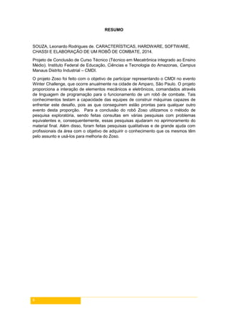 6
RESUMO
SOUZA, Leonardo Rodrigues de. CARACTERÍSTICAS, HARDWARE, SOFTWARE,
CHASSI E ELABORAÇÃO DE UM ROBÔ DE COMBATE, 2014.
Projeto de Conclusão de Curso Técnico (Técnico em Mecatrônica integrado ao Ensino
Médio). Instituto Federal de Educação, Ciências e Tecnologia do Amazonas, Campus
Manaus Distrito Industrial – CMDI.
O projeto Zoso foi feito com o objetivo de participar representando o CMDI no evento
Winter Challenge, que ocorre anualmente na cidade de Amparo, São Paulo. O projeto
proporciona a interação de elementos mecânicos e eletrônicos, comandados através
de linguagem de programação para o funcionamento de um robô de combate. Tais
conhecimentos testam a capacidade das equipes de construir máquinas capazes de
enfrentar este desafio, pois as que conseguirem estão prontas para qualquer outro
evento desta proporção. Para a conclusão do robô Zoso utilizamos o método de
pesquisa exploratória, sendo feitas consultas em várias pesquisas com problemas
equivalentes e, consequentemente, essas pesquisas ajudaram no aprimoramento do
material final. Além disso, foram feitas pesquisas qualitativas e de grande ajuda com
profissionais da área com o objetivo de adquirir o conhecimento que os mesmos têm
pelo assunto e usá-los para melhoria do Zoso.
 