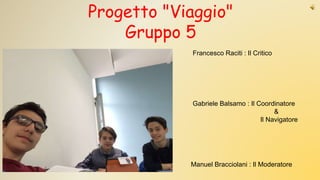 Gabriele Balsamo : Il Coordinatore
&
Il Navigatore
Manuel Bracciolani : Il Moderatore
Francesco Raciti : Il Critico
Progetto "Viaggio"
Gruppo 5
 