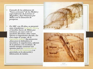 • Cansado de las alabanzas de
“buen cortesano” de los Medici y
especialmente de Lorenzo el
Magnifico, deja Florencia por
Milan con la intención de
prosperar.
• En 1482 con 30 años, se presentó
ante el poderoso Ludovico Sforza,
el hombre fuerte de Milán por
entonces, en cuya corte se
quedaría diecisiete años como
«pictor et ingenierius ducalis. En
esta etapa se ocupo de la
ingenieria militar. Sus proyectos
abarcaron la hidráulica, la
mecánica, la arquitectura, además
de la pintura y la escultura. Al
mismo tiempo comenzó sus
apuntes para la formulación de
una ciencia de la pintura, y se
ejercitaba en la ejecución y
fabricación de laúdes.
 