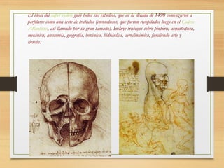 El ideal del saper vedere guió todos sus estudios, que en la década de 1490 comenzaron a
perfilarse como una serie de tratados (inconclusos, que fueron recopilados luego en el Codex
Atlanticus, así llamado por su gran tamaño). Incluye trabajos sobre pintura, arquitectura,
mecánica, anatomía, geografía, botánica, hidráulica, aerodinámica, fundiendo arte y
ciencia.
 