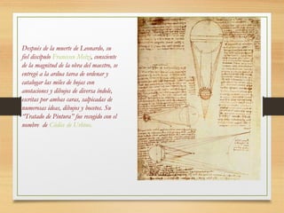 Después de la muerte de Leonardo, su
fiel discípulo Francesco Melzi, consciente
de la magnitud de la obra del maestro, se
entregó a la ardua tarea de ordenar y
catalogar las miles de hojas con
anotaciones y dibujos de diversa índole,
escritas por ambas caras, salpicadas de
numerosas ideas, dibujos y bocetos. Su
“Tratado de Pintura” fue recogido con el
nombre de Códice de Urbino.
 