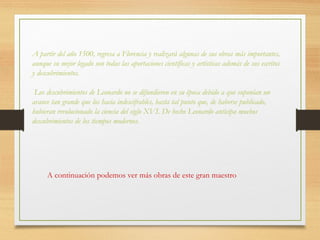 A partir del año 1500, regresa a Florencia y realizará algunas de sus obras más importantes,
aunque su mejor legado son todas las aportaciones científicas y artísticas además de sus escritos
y descubrimientos.
Los descubrimientos de Leonardo no se difundieron en su época debido a que suponían un
avance tan grande que los hacia indescifrables, hasta tal punto que, de haberse publicado,
hubieran revolucionado la ciencia del siglo XVI. De hecho Leonardo anticipa muchos
descubrimientos de los tiempos modernos.
A continuación podemos ver más obras de este gran maestro
 