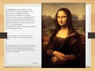 La gioconda
El esfumado (del italiano sfumato) es un efecto
vaporoso que se obtiene por la superposición de varias
capas de pintura extremadamente delicadas,
proporcionando a la composición unos contornos
imprecisos, así como un aspecto de vaguedad y lejanía. Se
utiliza para dar una impresión de profundidad en los
cuadros del renacimiento. Este efecto hace que los tonos se
difuminen hasta valores más oscuros como en la Mona
Lisa y en el San Juan Bautista.
La invención de esta técnica, así como su nombre sfumato,
se deben a Leonardo da Vinci
La fama de esta pintura no se basa únicamente en la técnica
empleada o en su belleza, sino en los misterios y enigmas que la
rodean .
Conocido también como Mona Lisa, su nombre oficial es Gioconda
(que, traducido del italiano al castellano es alegre), en honor a la tesis
más aceptada acerca de la identidad de la modelo, apoyada en el
hecho de que era esposa de Francesco Bartolomeo del Giocondo y que
su nombre era Lisa Gherardini.
 