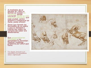 • A mediados de la
década de 1460 su
familia se instaló en
Florencia, donde
Leonardo recibió la más
exquisita educación que
esta ciudad, centro
artístico e intelectual de
Italia, podía ofrecer.
• Dicen que heredo las
facultades de su padre
y que su fantasía e
interés por todos los
campos del saber era
desbordante.
• Sus extraordinarias
facultades y su
genialidad le permitían
resolver cualquier
problema por difícil que
fuera.
• Era elegante, persuasivo en la
conversación y un extraordinario
músico e improvisador
 