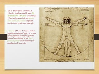 • En su Studio (Real Academia de
Venecia), también conocido como El
hombre de Vitruvio, Leonardo da
Vinci realiza una visión del hombre
como centro del Universo al quedar
inscrito en un círculo y un cuadrado.
• Vitruvio ((Marcus Vitruvius Pollio)
arquitecto romano del siglo I a. c, tuvo
escasa influencia en su época pero no
así en el renacimiento ya que fue el
punto de partida de sus intentos y la
justificación de sus teorías
 