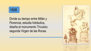 1508
Divide su tiempo entre Milán y
Florencia; estudia hidráulica,
diseña el monumento Trivulzio;
segunda Virgen de las Rocas.
 