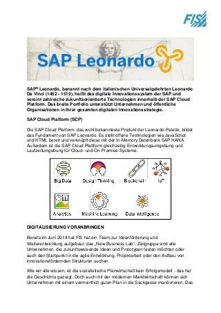 SAP® Leonardo, benannt nach dem italienischen Universalgelehrten Leonardo
Da Vinci (1452 - 1519), heißt das digitale Innovationssystem der SAP und
vereint zahlreiche zukunftsorientierte Technologien innerhalb der SAP Cloud
Platform. Das breite Portfolio unterstützt Unternehmen und öffentliche
Organisationen in Ihrer gesamten digitalen Innovationsstrategie.
SAP Cloud Platform (SCP)
Die SAP Cloud Platform, das wohl bekannteste Produkt der Leonardo-Palette, bildet
das Fundament von SAP Leonardo. Es stellt offene Technologien wie JavaScript
und HTML bereit und verknüpft diese mit der In-Memory Datenbank SAP HANA.
Außerdem ist die SAP Cloud Plattform gleichzeitig Entwicklungsumgebung und
Laufzeitumgebung für Cloud- und On-Premise-Systeme.
DIGITALISIERUNG VORANBRINGEN
Bereits im Juni 2018 hat FIS hat ein Team zur Ideenförderung und
Weiterentwicklung aufgebaut: das „New Business Lab“. Zielgruppe sind alle
Unternehmen, die zukunftsweisende Ideen und Prototypen testen möchten oder
auch den Startpunkt in die agile Entwicklung, Projektarbeit oder den Aufbau von
innovationsfördernden Strukturen suchen.
Wie wir alle wissen, ist die sozialistische Planwirtschaft kein Erfolgsmodell - das hat
die Geschichte gezeigt. Doch auch mit der modernen Marktwirtschaft können sich
Unternehmen mit einem vermeintlich guten Plan in die Sackgasse manövrieren. Das
 