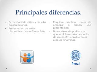 Principales diferencias.
• Es muy fácil de utilizar y de subir
presentaciones.
• Presentación de varias
diapositivas, como Power Point.
• Requiere práctica antes de
empezar a diseñar una
presentación.
• No requiere diapositivas, ya
que se elabora en un espacio
de elementos con diferentes
efectos dinámicos.
 