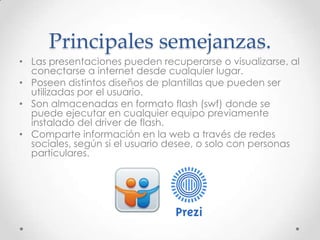 • Las presentaciones pueden recuperarse o visualizarse, al
conectarse a internet desde cualquier lugar.
• Poseen distintos diseños de plantillas que pueden ser
utilizadas por el usuario.
• Son almacenadas en formato flash (swf) donde se
puede ejecutar en cualquier equipo previamente
instalado del driver de flash.
• Comparte información en la web a través de redes
sociales, según si el usuario desee, o solo con personas
particulares.
Principales semejanzas.
 