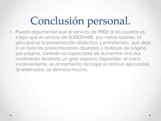 • Puedo argumentar que el servicio de PREZI al los usuarios es
mejor que el servicio de SLIDESHARE, por varias razones, la
principal es la presentación didáctica y entretenida, que deja
a un lado las presentaciones aburridas y tediosas de página
por página, también la capacidad de aumentar vínculos
multimedia teniendo un gran espacio disponible, el único
inconveniente, es al momento de bajar el archivo ejecutable
al ordenador, se demora mucho.
Conclusión personal.
 