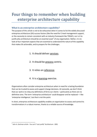 Four	things	to	remember	when	building	
enterprise	architecture	capability	
What is an enterprise architecture capability?
The purpose of this article is not to be exhaustive when it comes to list the widely discussed
enterprise architecture (EA) success factors (like the need for C-level management support,
or the necessity to remain consistent with an industry framework like TOGAF), nor is it to
justify why architecture should be an essential asset1
of any organisation. Rather, it is to
look at four important aspects that are essential to understand the nature of the capability
that makes EA actionable, and to prepare for the challenges.
1. It should deliver services.
2. It should be process centric.
3. It relies on reference.
4. It is a learning exercise.
Organisations often consider enterprise architecture when in need for a lasting foundation
that can be trusted to assess and support change decisions. At Leonardo, we don’t think
that our work is to relay any definitions of EA to our clients – particularly as there are no
definitive ones. The term ‘enterprise architecture’ could disappear and be replaced – I like
‘enterprise intelligence’, but that is not the point.
In short, enterprise architecture capability enables an organisation to assess and control its
transformations in a robust manner, thanks to a reliable source of knowledge.
1
John A. Zachman article - You can’t “cost justify” Architecture - 2001
 