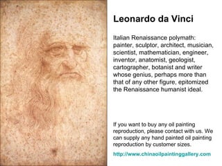 Leonardo da Vinci Italian Renaissance polymath: painter, sculptor, architect, musician, scientist, mathematician, engineer, inventor, anatomist, geologist, cartographer, botanist and writer whose genius, perhaps more than that of any other figure, epitomized the Renaissance humanist ideal.  If you want to buy any oil painting reproduction, please contact with us. We can supply any hand painted oil painting reproduction by customer sizes.  http:// www.chinaoilpaintinggallery.com 