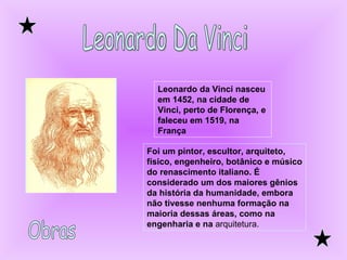 Leonardo Da Vinci Leonardo da Vinci nasceu em 1452, na cidade de Vinci, perto de Florença, e faleceu em 1519, na França   Foi um pintor, escultor, arquiteto, físico, engenheiro, botânico e músico do renascimento italiano. É considerado um dos maiores gênios da história da humanidade, embora não tivesse nenhuma formação na maioria dessas áreas, como na engenharia e na  arquitetura. Obras 