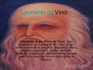 Leonardo da  Vinci Leonardo di ser Piero da Vinci   mais conhecido por Leonardo da  Vinci foi um pintor matemático, escultor, arquitecto, físico, escritor, engenheiro, poeta, cientísta, botânico e músico do Renascimento italiano mas ficou mais conhecido como pintor e escultor. 
